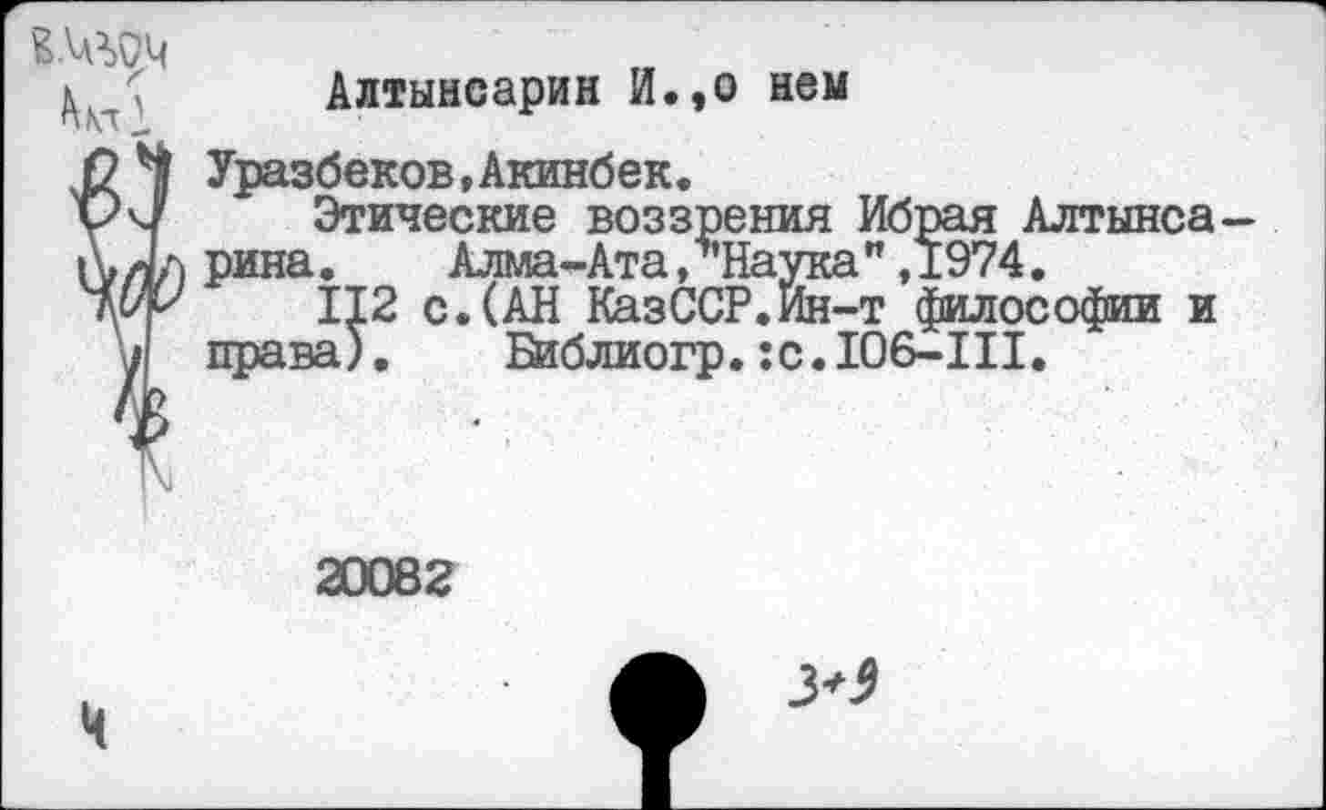 ﻿Алтынсарин И.,о нем
0^1 Уразбеков,Акинбек.
уч/ Этические воззрения Ибрая Алтынса-рина.	Алма-Ата,‘’’Наука" ,1974.
гиу 112 с. (АН КазССР.Ин-т философии и права). Библиогр. :с.Ю6-Ш.
20082
>3